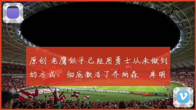 原创 老鹰似乎已经用勇士从未做到的方式,彻底激活了乔纳森・库明加