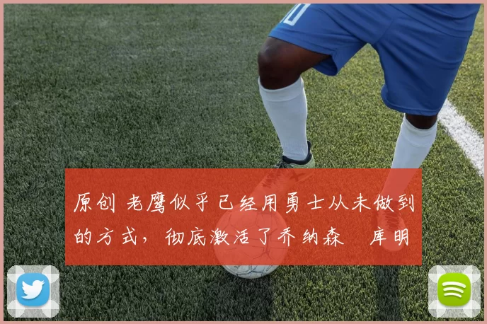 原创 老鹰似乎已经用勇士从未做到的方式，彻底激活了乔纳森・库明加