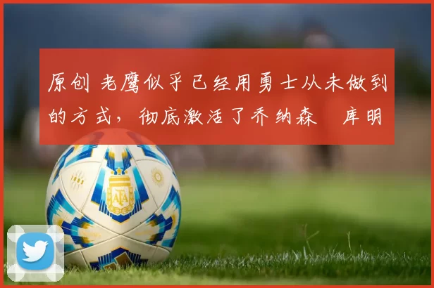 原创 老鹰似乎已经用勇士从未做到的方式,彻底激活了乔纳森・库明加