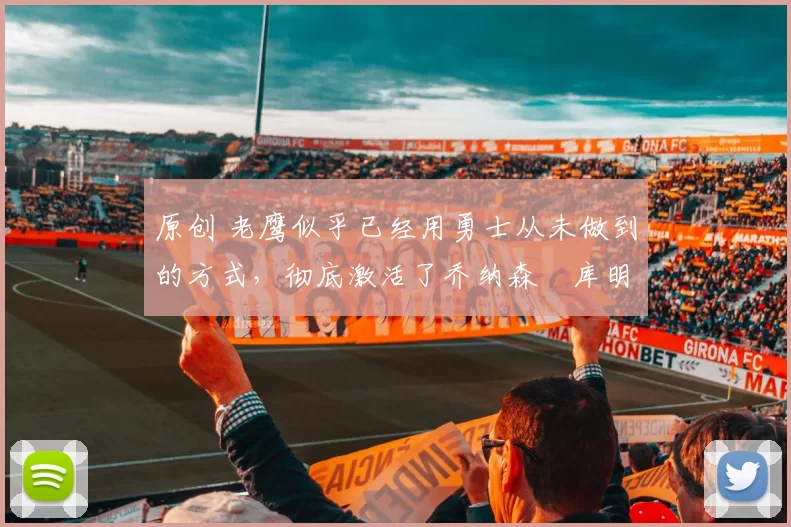 原创 老鹰似乎已经用勇士从未做到的方式,彻底激活了乔纳森・库明加