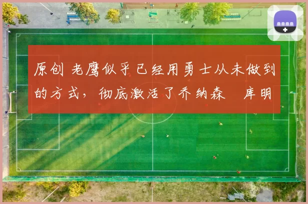 原创 老鹰似乎已经用勇士从未做到的方式，彻底激活了乔纳森・库明加