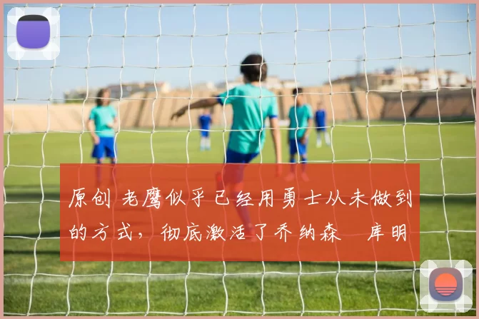 原创 老鹰似乎已经用勇士从未做到的方式，彻底激活了乔纳森・库明加