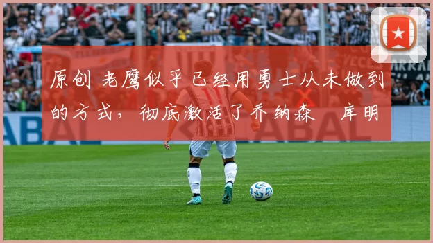 原创 老鹰似乎已经用勇士从未做到的方式,彻底激活了乔纳森・库明加