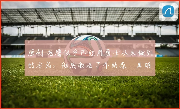 原创 老鹰似乎已经用勇士从未做到的方式，彻底激活了乔纳森・库明加