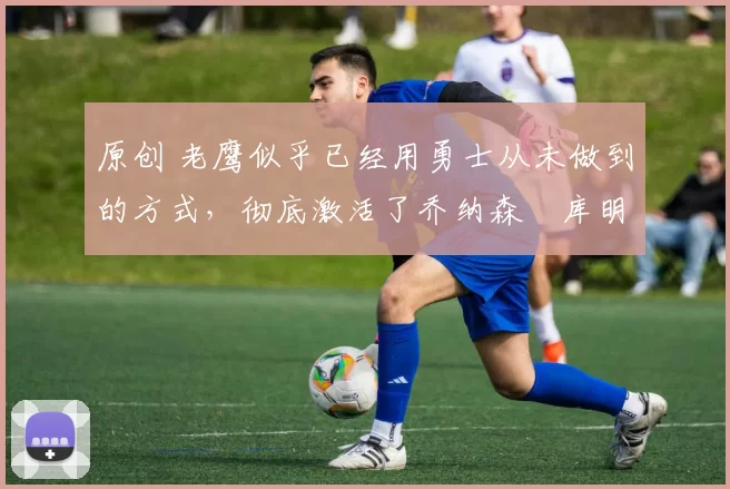 原创 老鹰似乎已经用勇士从未做到的方式，彻底激活了乔纳森・库明加