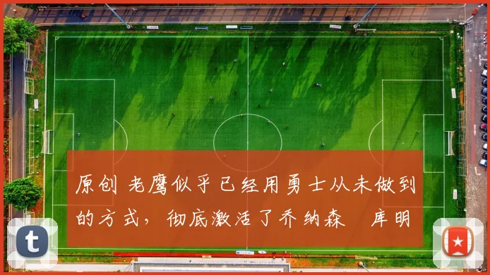 原创 老鹰似乎已经用勇士从未做到的方式，彻底激活了乔纳森・库明加