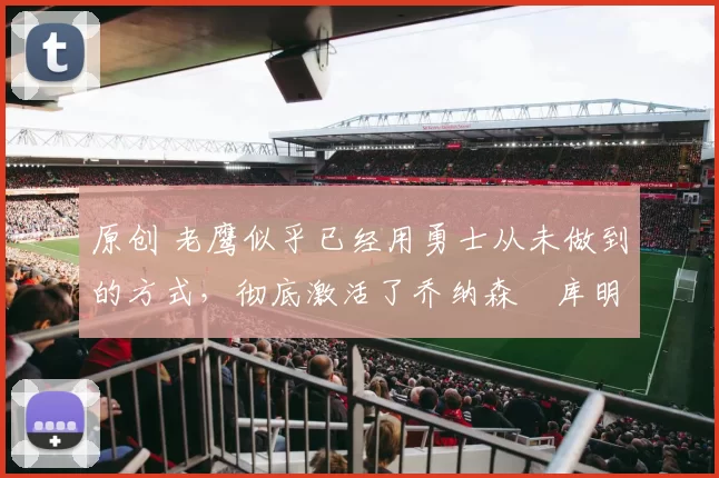 原创 老鹰似乎已经用勇士从未做到的方式，彻底激活了乔纳森・库明加