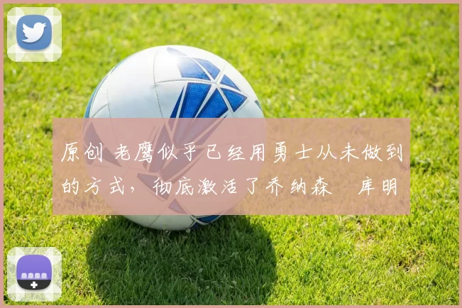 原创 老鹰似乎已经用勇士从未做到的方式,彻底激活了乔纳森・库明加