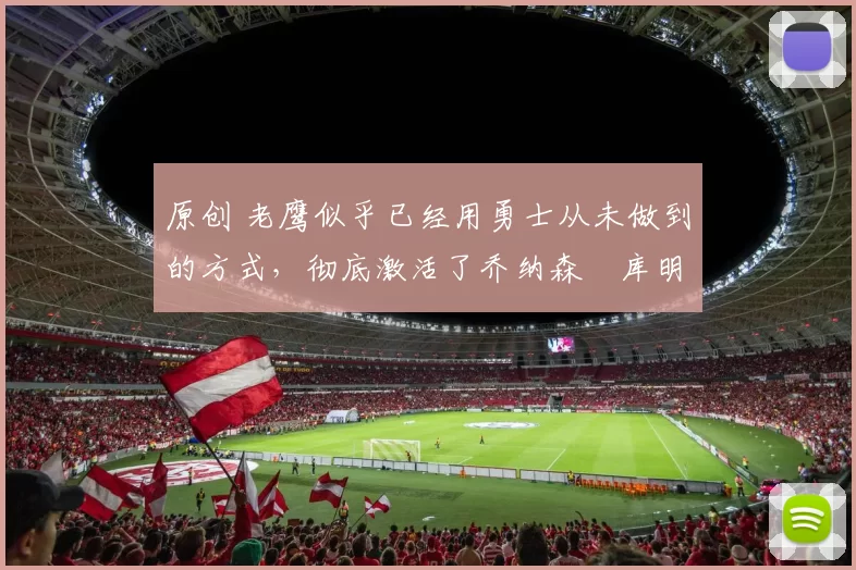 原创 老鹰似乎已经用勇士从未做到的方式，彻底激活了乔纳森・库明加