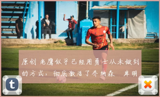 原创 老鹰似乎已经用勇士从未做到的方式，彻底激活了乔纳森・库明加