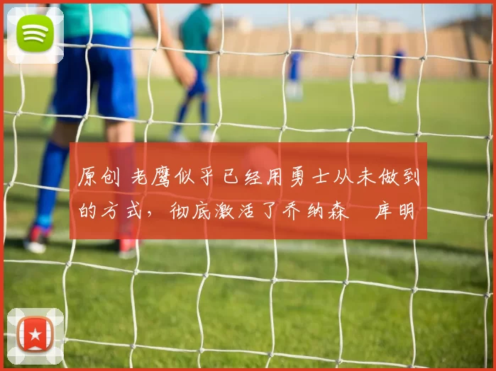 原创 老鹰似乎已经用勇士从未做到的方式，彻底激活了乔纳森・库明加