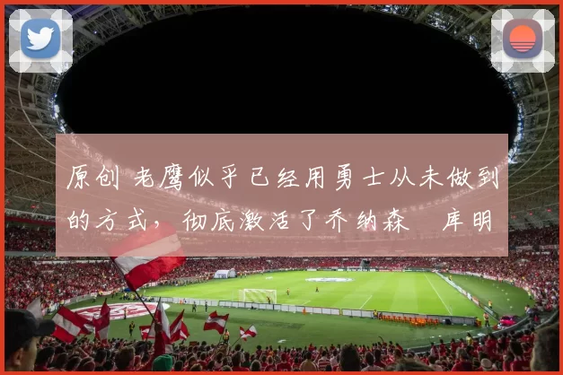 原创 老鹰似乎已经用勇士从未做到的方式,彻底激活了乔纳森・库明加