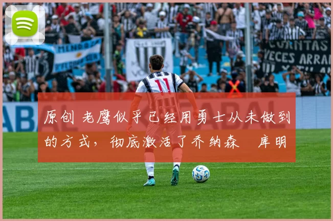 原创 老鹰似乎已经用勇士从未做到的方式，彻底激活了乔纳森・库明加