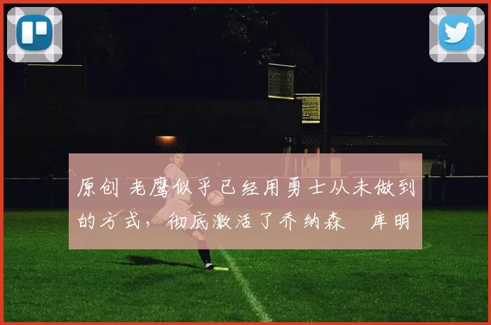 原创 老鹰似乎已经用勇士从未做到的方式，彻底激活了乔纳森・库明加