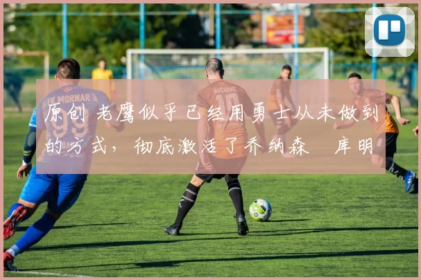 原创 老鹰似乎已经用勇士从未做到的方式,彻底激活了乔纳森・库明加