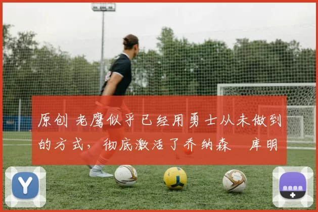 原创 老鹰似乎已经用勇士从未做到的方式,彻底激活了乔纳森・库明加