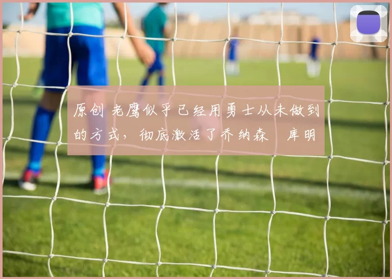 原创 老鹰似乎已经用勇士从未做到的方式,彻底激活了乔纳森・库明加