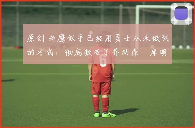 原创 老鹰似乎已经用勇士从未做到的方式，彻底激活了乔纳森・库明加