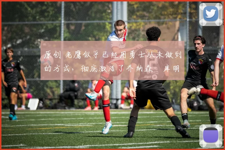 原创 老鹰似乎已经用勇士从未做到的方式，彻底激活了乔纳森・库明加