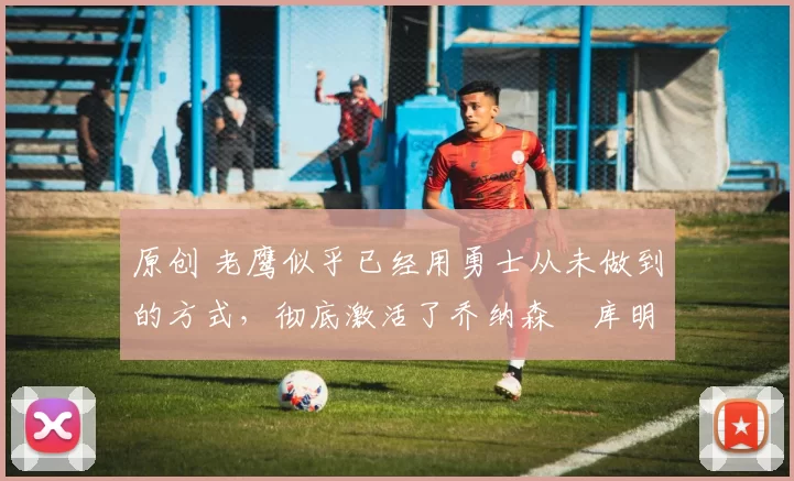 原创 老鹰似乎已经用勇士从未做到的方式，彻底激活了乔纳森・库明加