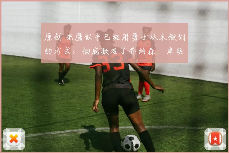 原创 老鹰似乎已经用勇士从未做到的方式，彻底激活了乔纳森・库明加