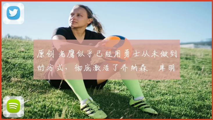 原创 老鹰似乎已经用勇士从未做到的方式，彻底激活了乔纳森・库明加