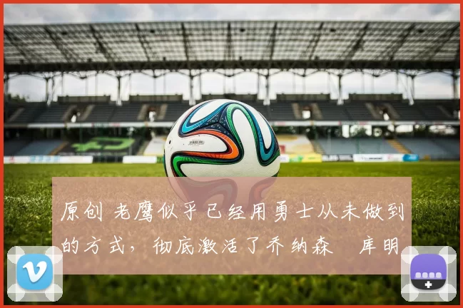 原创 老鹰似乎已经用勇士从未做到的方式,彻底激活了乔纳森・库明加