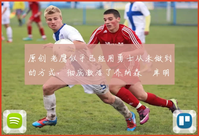 原创 老鹰似乎已经用勇士从未做到的方式,彻底激活了乔纳森・库明加