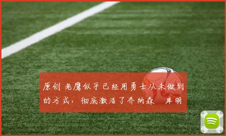 原创 老鹰似乎已经用勇士从未做到的方式，彻底激活了乔纳森・库明加