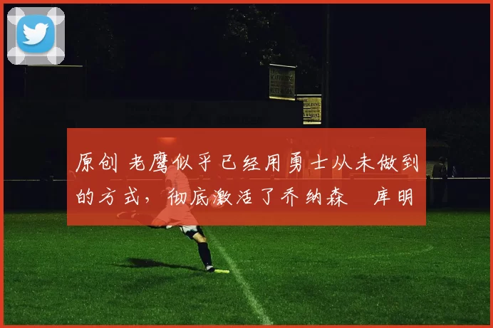 原创 老鹰似乎已经用勇士从未做到的方式,彻底激活了乔纳森・库明加