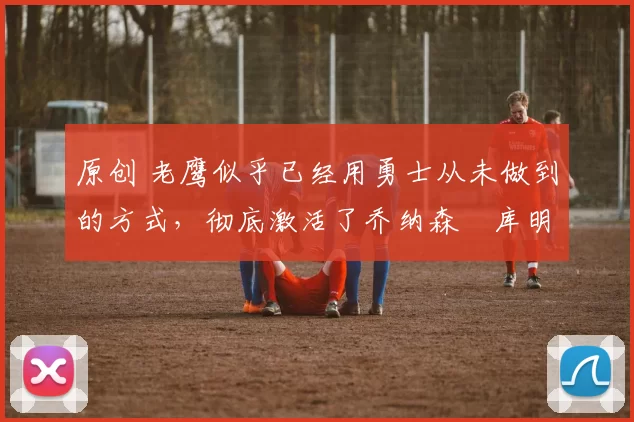 原创 老鹰似乎已经用勇士从未做到的方式,彻底激活了乔纳森・库明加