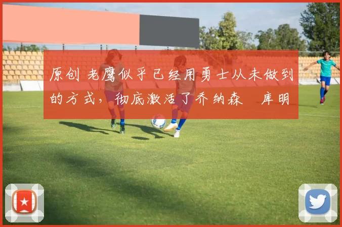 原创 老鹰似乎已经用勇士从未做到的方式，彻底激活了乔纳森・库明加