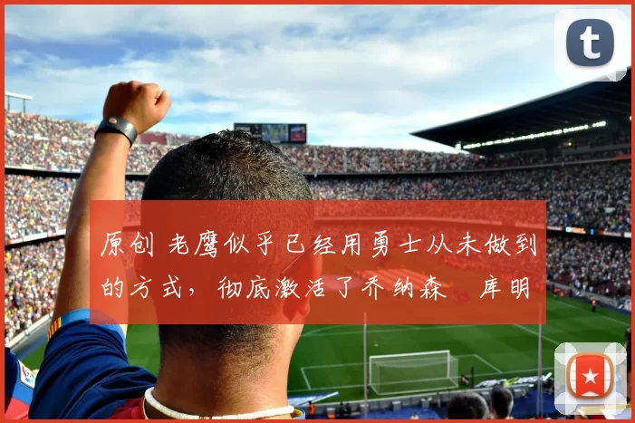 原创 老鹰似乎已经用勇士从未做到的方式,彻底激活了乔纳森・库明加