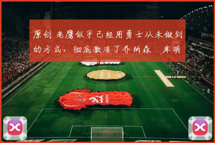 原创 老鹰似乎已经用勇士从未做到的方式,彻底激活了乔纳森・库明加