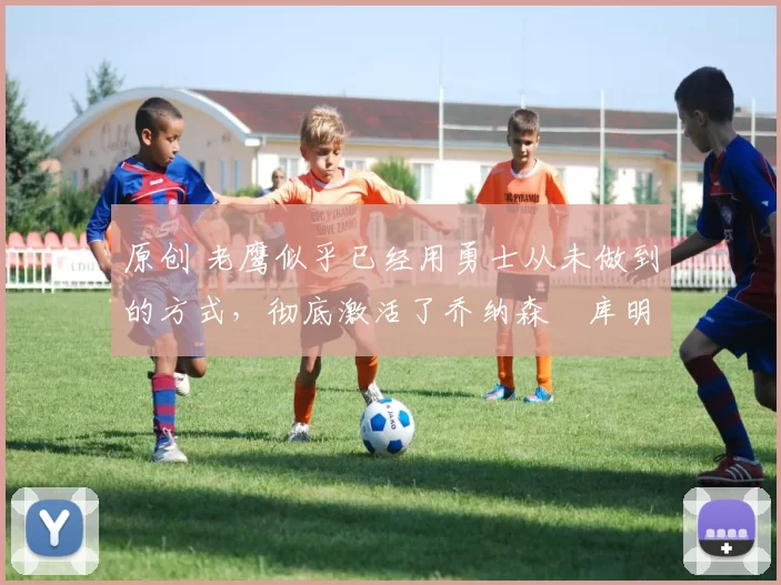 原创 老鹰似乎已经用勇士从未做到的方式，彻底激活了乔纳森・库明加