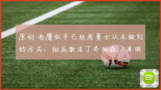 原创 老鹰似乎已经用勇士从未做到的方式，彻底激活了乔纳森・库明加