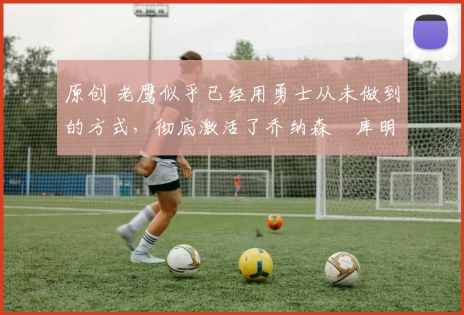 原创 老鹰似乎已经用勇士从未做到的方式，彻底激活了乔纳森・库明加