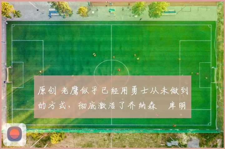 原创 老鹰似乎已经用勇士从未做到的方式，彻底激活了乔纳森・库明加