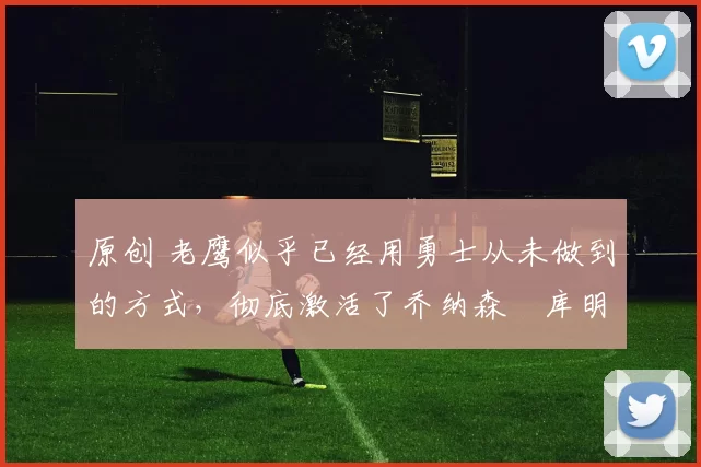 原创 老鹰似乎已经用勇士从未做到的方式，彻底激活了乔纳森・库明加