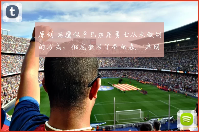 原创 老鹰似乎已经用勇士从未做到的方式，彻底激活了乔纳森・库明加