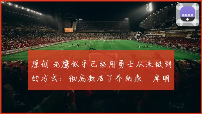 原创 老鹰似乎已经用勇士从未做到的方式，彻底激活了乔纳森・库明加