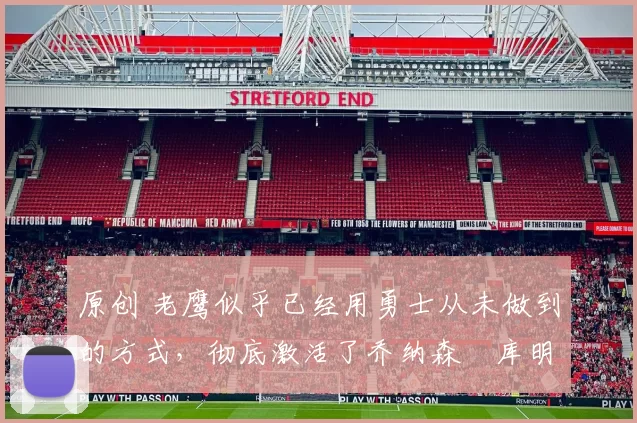 原创 老鹰似乎已经用勇士从未做到的方式,彻底激活了乔纳森・库明加