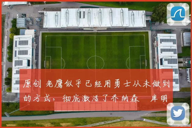 原创 老鹰似乎已经用勇士从未做到的方式,彻底激活了乔纳森・库明加