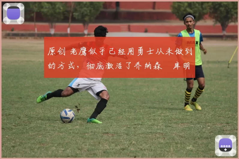 原创 老鹰似乎已经用勇士从未做到的方式，彻底激活了乔纳森・库明加