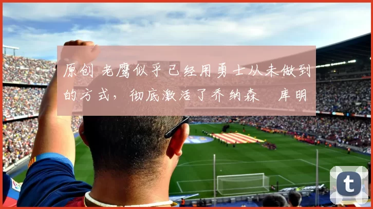 原创 老鹰似乎已经用勇士从未做到的方式，彻底激活了乔纳森・库明加