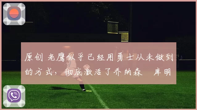 原创 老鹰似乎已经用勇士从未做到的方式,彻底激活了乔纳森・库明加