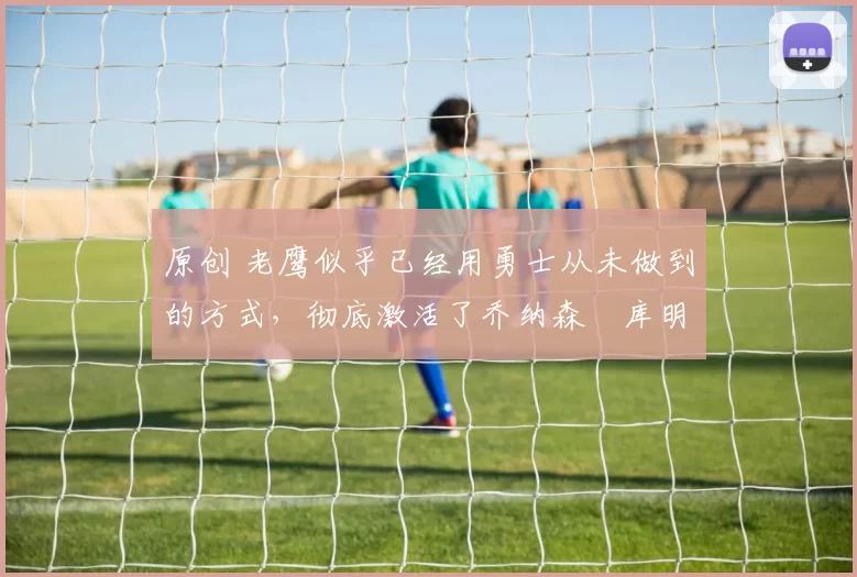 原创 老鹰似乎已经用勇士从未做到的方式，彻底激活了乔纳森・库明加