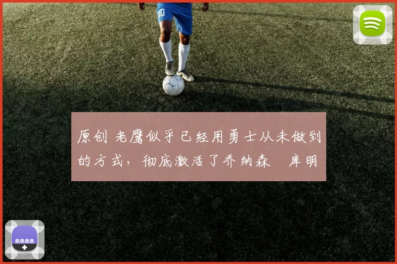 原创 老鹰似乎已经用勇士从未做到的方式,彻底激活了乔纳森・库明加