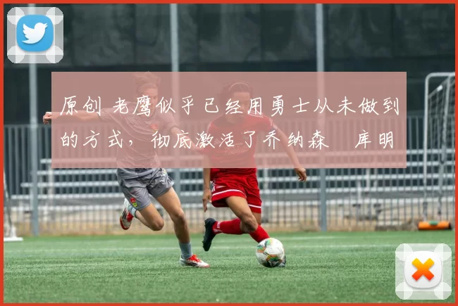 原创 老鹰似乎已经用勇士从未做到的方式，彻底激活了乔纳森・库明加