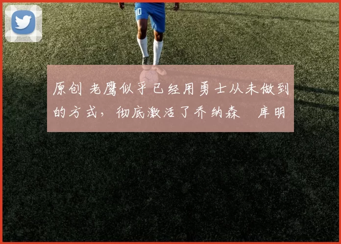 原创 老鹰似乎已经用勇士从未做到的方式,彻底激活了乔纳森・库明加